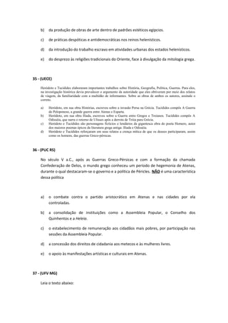 b) da produção de obras de arte dentro de padrões estéticos egípcios. 
c) de práticas despóticas e antidemocráticas nos reinos helenísticos. 
d) da introdução do trabalho escravo em atividades urbanas dos estados helenísticos. 
e) do desprezo às religiões tradicionais do Oriente, face à divulgação da mitologia grega. 
35 - (UECE) 
Heródoto e Tucídides elaboraram importantes trabalhos sobre História, Geografia, Política, Guerras. Para eles, 
na investigação histórica devia prevalecer o argumento da autoridade que eles obtiveram por meio dos relatos 
de viagem, da familiaridade com a multidão de informantes. Sobre as obras de ambos os autores, assinale o 
correto. 
a) Heródoto, em sua obra Histórias, escreveu sobre a invasão Persa na Grécia. Tucídides compôs A Guerra 
do Peloponeso, a grande guerra entre Atenas e Esparta. 
b) Heródoto, em sua obra Ilíada, escreveu sobre a Guerra entre Gregos e Troianos. Tucídides compôs A 
Odisséia, que narra o retorno de Ulisses após a derrota de Tróia para Grécia. 
c) Heródoto e Tucídides são personagens fictícios e lendários da gigantesca obra do poeta Homero, autor 
dos maiores poemas épicos da literatura grega antiga: Ilíada e Odisséia. 
d) Heródoto e Tucídides reforçaram em seus relatos a crença mítica de que os deuses participaram, assim 
como os homens, das guerras Greco-pérsicas. 
36 - (PUC RS) 
No século V a.C., após as Guerras Greco-Pérsicas e com a formação da chamada 
Confederação de Delos, o mundo grego conheceu um período de hegemonia de Atenas, 
durante o qual destacaram-se o governo e a política de Péricles. NÃO é uma característica 
dessa política 
a) o combate contra o partido aristocrático em Atenas e nas cidades por ela 
controladas. 
b) a consolidação de instituições como a Assembleia Popular, o Conselho dos 
Quinhentos e a Heleia. 
c) o estabelecimento de remuneração aos cidadãos mais pobres, por participação nas 
sessões da Assembleia Popular. 
d) a concessão dos direitos de cidadania aos metecos e às mulheres livres. 
e) o apoio às manifestações artísticas e culturais em Atenas. 
37 - (UFV MG) 
Leia o texto abaixo: 
 