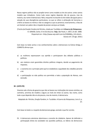 Nosso regime político não se propõe tomar como modelo as leis de outros: antes somos 
modelo que imitadores. Como tudo nesse regime depende não de poucos, mas da 
maioria, seu nome é democracia. Nela, enquanto no tocante às leis todos são iguais para a 
solução de suas divergências particulares, no que se refere à atribuição de honrarias o 
critério se baseia no mérito e não na categoria a que se pertence; inversamente, o fato de 
um homem ser pobre não o impede de prestar serviços ao Estado. 
(Trecho da Oração Fúnebre de Péricles, citado por Tucídides em A Guerra do Peloponeso. 
In: GRAIEB, Carlos. O rei do discurso. Veja, São Paulo, n. 2057, 23 abr. 2008. 
Disponível em: <http://www.veja.abril.com.br/230408/p_122.shtml>. 
Acesso em: 19 ago. 2010.) 
Com base no texto acima e nos conhecimentos sobre a democracia na Grécia Antiga, é 
CORRETO afirmar que: 
a) as mulheres expressavam sua opinião e participavam dos debates públicos e 
políticos. 
b) aos metecos eram garantidos direitos políticos integrais, devido ao pagamento de 
impostos. 
c) a isonomia era o princípio pelo qual se estabelecia a igualdade dos cidadãos perante 
a lei. 
d) a participação na vida política era permitida a toda a população de Atenas, sem 
exclusão. 
38 - (UEPG PR) 
Vivemos sob a forma de governo que não se baseia nas instituições de nossos vizinhos; ao 
contrário, servimos de modelo a alguns ao invés de imitar os outros. Seu nome, como 
tudo o que depende não era de poucos, mas da maioria, é democracia. 
Adaptado de: Péricles, Oração fúnebre, In: Tucidides: A Guerra do Peloponeso, Livro II, p. 
37. 
Com base no texto e a respeito da democracia grega, assinale o que for correto. 
01. A democracia ateniense abominava o conceito da cidadania. Apesar de defender a 
participação direta da sociedade nas questões políticas, os líderes da democracia 
 