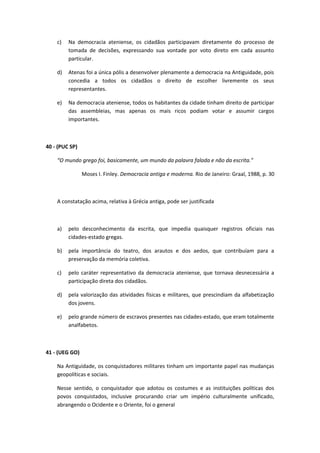 c) Na democracia ateniense, os cidadãos participavam diretamente do processo de 
tomada de decisões, expressando sua vontade por voto direto em cada assunto 
particular. 
d) Atenas foi a única pólis a desenvolver plenamente a democracia na Antiguidade, pois 
concedia a todos os cidadãos o direito de escolher livremente os seus 
representantes. 
e) Na democracia ateniense, todos os habitantes da cidade tinham direito de participar 
das assembleias, mas apenas os mais ricos podiam votar e assumir cargos 
importantes. 
40 - (PUC SP) 
“O mundo grego foi, basicamente, um mundo da palavra falada e não da escrita.” 
Moses I. Finley. Democracia antiga e moderna. Rio de Janeiro: Graal, 1988, p. 30 
A constatação acima, relativa à Grécia antiga, pode ser justificada 
a) pelo desconhecimento da escrita, que impedia quaisquer registros oficiais nas 
cidades-estado gregas. 
b) pela importância do teatro, dos arautos e dos aedos, que contribuíam para a 
preservação da memória coletiva. 
c) pelo caráter representativo da democracia ateniense, que tornava desnecessária a 
participação direta dos cidadãos. 
d) pela valorização das atividades físicas e militares, que prescindiam da alfabetização 
dos jovens. 
e) pelo grande número de escravos presentes nas cidades-estado, que eram totalmente 
analfabetos. 
41 - (UEG GO) 
Na Antiguidade, os conquistadores militares tinham um importante papel nas mudanças 
geopolíticas e sociais. 
Nesse sentido, o conquistador que adotou os costumes e as instituições políticas dos 
povos conquistados, inclusive procurando criar um império culturalmente unificado, 
abrangendo o Ocidente e o Oriente, foi o general 
 