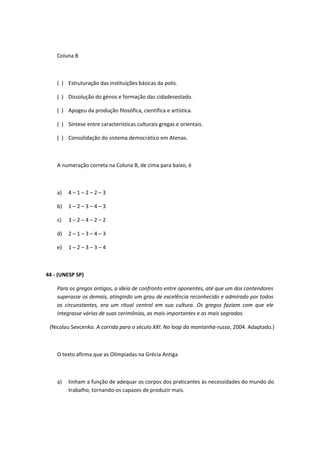 Coluna B 
( ) Estruturação das instituições básicas da polis. 
( ) Dissolução do génos e formação das cidadesestado. 
( ) Apogeu da produção filosófica, científica e artística. 
( ) Síntese entre características culturais gregas e orientais. 
( ) Consolidação do sistema democrático em Atenas. 
A numeração correta na Coluna B, de cima para baixo, é 
a) 4 – 1 – 2 – 2 – 3 
b) 1 – 2 – 3 – 4 – 3 
c) 3 – 2 – 4 – 2 – 2 
d) 2 – 1 – 3 – 4 – 3 
e) 1 – 2 – 3 – 3 – 4 
44 - (UNESP SP) 
Para os gregos antigos, a ideia de confronto entre oponentes, até que um dos contendores 
superasse os demais, atingindo um grau de excelência reconhecido e admirado por todos 
os circunstantes, era um ritual central em sua cultura. Os gregos faziam com que ele 
integrasse várias de suas cerimônias, as mais importantes e as mais sagradas. 
(Nicolau Sevcenko. A corrida para o século XXI. No loop da montanha-russa, 2004. Adaptado.) 
O texto afirma que as Olimpíadas na Grécia Antiga 
a) tinham a função de adequar os corpos dos praticantes às necessidades do mundo do 
trabalho, tornando-os capazes de produzir mais. 
 