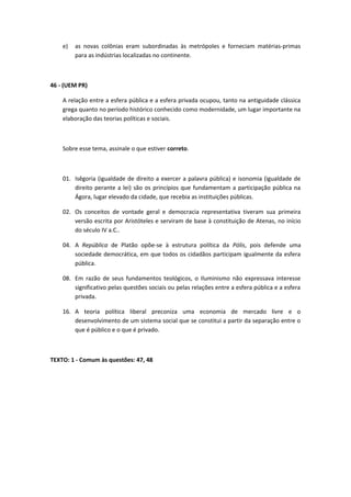 e) as novas colônias eram subordinadas às metrópoles e forneciam matérias-primas 
para as indústrias localizadas no continente. 
46 - (UEM PR) 
A relação entre a esfera pública e a esfera privada ocupou, tanto na antiguidade clássica 
grega quanto no período histórico conhecido como modernidade, um lugar importante na 
elaboração das teorias políticas e sociais. 
Sobre esse tema, assinale o que estiver correto. 
01. Isêgoria (igualdade de direito a exercer a palavra pública) e isonomia (igualdade de 
direito perante a lei) são os princípios que fundamentam a participação pública na 
Ágora, lugar elevado da cidade, que recebia as instituições públicas. 
02. Os conceitos de vontade geral e democracia representativa tiveram sua primeira 
versão escrita por Aristóteles e serviram de base à constituição de Atenas, no início 
do século IV a.C.. 
04. A República de Platão opõe-se à estrutura política da Pólis, pois defende uma 
sociedade democrática, em que todos os cidadãos participam igualmente da esfera 
pública. 
08. Em razão de seus fundamentos teológicos, o Iluminismo não expressava interesse 
significativo pelas questões sociais ou pelas relações entre a esfera pública e a esfera 
privada. 
16. A teoria política liberal preconiza uma economia de mercado livre e o 
desenvolvimento de um sistema social que se constitui a partir da separação entre o 
que é público e o que é privado. 
TEXTO: 1 - Comum às questões: 47, 48 
 