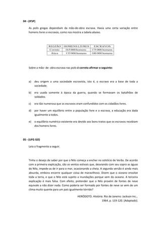 04 - (IFSP) 
As polis gregas dependiam da mão-de-obra escrava. Havia uma certa variação entre 
homens livres e escravos, como nos mostra a tabela abaixo. 
REGIÃO HOMENS LIVRES ESCRAVOS 
Corinto 165 000 homens 175 000 homens 
Ática 135 000 homens 100 000 homens 
Sobre a mão- de- obra escrava nas polis é correto afirmar o seguinte: 
a) deu origem a uma sociedade escravista, isto é, o escravo era a base de toda a 
sociedade. 
b) era usada somente à época da guerra, quando se formavam os batalhões de 
soldados. 
c) era tão numerosa que os escravos eram confundidos com os cidadãos livres. 
d) por haver um equilíbrio entre a população livre e a escrava, a educação era dada 
igualmente a todos. 
e) o equilíbrio numérico existente era devido aos bons tratos que os escravos recebiam 
dos homens livres. 
05 - (UFG GO) 
Leia o fragmento a seguir. 
Tinha o desejo de saber por que o Nilo começa a encher no solstício de Verão. De acordo 
com a primeira explicação, são os ventos estivais que, desviando com seu sopro as águas 
do Nilo, impede-as de ir para o mar, ocasionando a cheia. A segunda versão é ainda mais 
absurda, embora encerre qualquer coisa de maravilhoso. Dizem que o oceano envolve 
toda a terra, e que o Nilo está sujeito a inundações porque vem do oceano. A terceira 
explicação é mais falsa. Com efeito, pretender que o Nilo provém de fontes de neve 
equivale a não dizer nada. Como poderia ser formado por fontes de neve se vem de um 
clima muito quente para um país igualmente tórrido? 
HERÓDOTO. História. Rio de Janeiro: Jackson Inc., 
1964. p. 119-120. (Adaptado). 
 