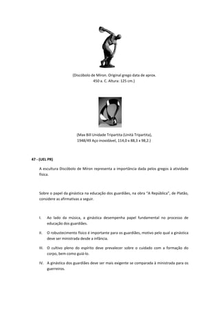 (Discóbolo de Míron. Original grego data de aprox. 
450 a. C. Altura: 125 cm.) 
(Max Bill Unidade Tripartita (Unità Tripartita), 
1948/49 Aço inoxidável, 114,0 x 88,3 x 98,2.) 
47 - (UEL PR) 
A escultura Discóbolo de Míron representa a importância dada pelos gregos à atividade 
física. 
Sobre o papel da ginástica na educação dos guardiães, na obra “A República”, de Platão, 
considere as afirmativas a seguir. 
I. Ao lado da música, a ginástica desempenha papel fundamental no processo de 
educação dos guardiães. 
II. O robustecimento físico é importante para os guardiães, motivo pelo qual a ginástica 
deve ser ministrada desde a infância. 
III. O cultivo pleno do espírito deve prevalecer sobre o cuidado com a formação do 
corpo, bem como guiá-lo. 
IV. A ginástica dos guardiães deve ser mais exigente se comparada à ministrada para os 
guerreiros. 
 