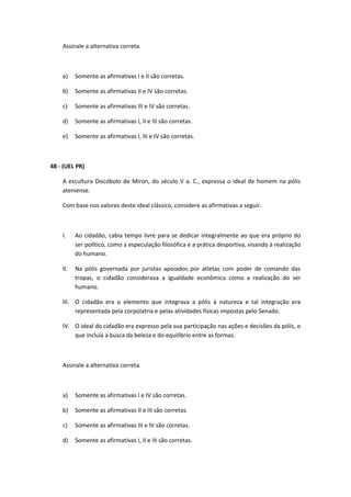 Assinale a alternativa correta. 
a) Somente as afirmativas I e II são corretas. 
b) Somente as afirmativas II e IV são corretas. 
c) Somente as afirmativas III e IV são corretas. 
d) Somente as afirmativas I, II e III são corretas. 
e) Somente as afirmativas I, III e IV são corretas. 
48 - (UEL PR) 
A escultura Discóbolo de Míron, do século V a. C., expressa o ideal de homem na pólis 
ateniense. 
Com base nos valores deste ideal clássico, considere as afirmativas a seguir. 
I. Ao cidadão, cabia tempo livre para se dedicar integralmente ao que era próprio do 
ser político, como a especulação filosófica e a prática desportiva, visando à realização 
do humano. 
II. Na pólis governada por juristas apoiados por atletas com poder de comando das 
tropas, o cidadão considerava a igualdade econômica como a realização do ser 
humano. 
III. O cidadão era o elemento que integrava a pólis à natureza e tal integração era 
representada pela corpolatria e pelas atividades físicas impostas pelo Senado. 
IV. O ideal do cidadão era expresso pela sua participação nas ações e decisões da pólis, o 
que incluía a busca da beleza e do equilíbrio entre as formas. 
Assinale a alternativa correta. 
a) Somente as afirmativas I e IV são corretas. 
b) Somente as afirmativas II e III são corretas. 
c) Somente as afirmativas III e IV são corretas. 
d) Somente as afirmativas I, II e III são corretas. 
 