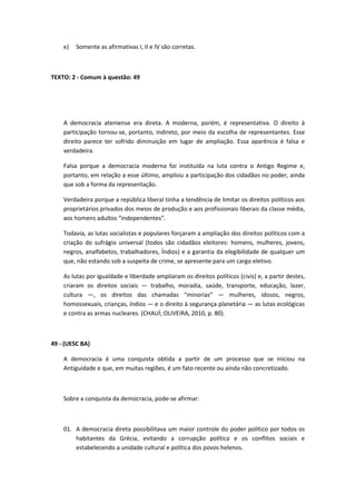 e) Somente as afirmativas I, II e IV são corretas. 
TEXTO: 2 - Comum à questão: 49 
A democracia ateniense era direta. A moderna, porém, é representativa. O direito à 
participação tornou-se, portanto, indireto, por meio da escolha de representantes. Esse 
direito parece ter sofrido diminuição em lugar de ampliação. Essa aparência é falsa e 
verdadeira. 
Falsa porque a democracia moderna foi instituída na luta contra o Antigo Regime e, 
portanto, em relação a esse último, ampliou a participação dos cidadãos no poder, ainda 
que sob a forma da representação. 
Verdadeira porque a república liberal tinha a tendência de limitar os direitos políticos aos 
proprietários privados dos meios de produção e aos profissionais liberais da classe média, 
aos homens adultos “independentes”. 
Todavia, as lutas socialistas e populares forçaram a ampliação dos direitos políticos com a 
criação do sufrágio universal (todos são cidadãos eleitores: homens, mulheres, jovens, 
negros, analfabetos, trabalhadores, Índios) e a garantia da elegibilidade de qualquer um 
que, não estando sob a suspeita de crime, se apresente para um cargo eletivo. 
As lutas por igualdade e liberdade ampliaram os direitos políticos (civis) e, a partir destes, 
criaram os direitos sociais — trabalho, moradia, saúde, transporte, educação, lazer, 
cultura —, os direitos das chamadas “minorias” — mulheres, idosos, negros, 
homossexuais, crianças, índios — e o direito à segurança planetária — as lutas ecológicas 
e contra as armas nucleares. (CHAUÍ; OLIVEIRA, 2010, p. 80). 
49 - (UESC BA) 
A democracia é uma conquista obtida a partir de um processo que se iniciou na 
Antiguidade e que, em muitas regiões, é um fato recente ou ainda não concretizado. 
Sobre a conquista da democracia, pode-se afirmar: 
01. A democracia direta possibilitava um maior controle do poder político por todos os 
habitantes da Grécia, evitando a corrupção política e os conflitos sociais e 
estabelecendo a unidade cultural e política dos povos helenos. 
 