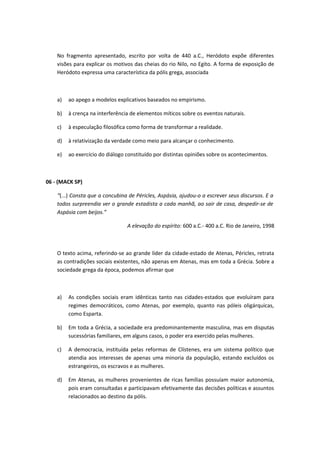No fragmento apresentado, escrito por volta de 440 a.C., Heródoto expõe diferentes 
visões para explicar os motivos das cheias do rio Nilo, no Egito. A forma de exposição de 
Heródoto expressa uma característica da pólis grega, associada 
a) ao apego a modelos explicativos baseados no empirismo. 
b) à crença na interferência de elementos míticos sobre os eventos naturais. 
c) à especulação filosófica como forma de transformar a realidade. 
d) à relativização da verdade como meio para alcançar o conhecimento. 
e) ao exercício do diálogo constituído por distintas opiniões sobre os acontecimentos. 
06 - (MACK SP) 
“(...) Consta que a concubina de Péricles, Aspásia, ajudou-o a escrever seus discursos. E a 
todos surpreendia ver o grande estadista a cada manhã, ao sair de casa, despedir-se de 
Aspásia com beijos.” 
A elevação do espírito: 600 a.C.- 400 a.C. Rio de Janeiro, 1998 
O texto acima, referindo-se ao grande líder da cidade-estado de Atenas, Péricles, retrata 
as contradições sociais existentes, não apenas em Atenas, mas em toda a Grécia. Sobre a 
sociedade grega da época, podemos afirmar que 
a) As condições sociais eram idênticas tanto nas cidades-estados que evoluíram para 
regimes democráticos, como Atenas, por exemplo, quanto nas póleis oligárquicas, 
como Esparta. 
b) Em toda a Grécia, a sociedade era predominantemente masculina, mas em disputas 
sucessórias familiares, em alguns casos, o poder era exercido pelas mulheres. 
c) A democracia, instituída pelas reformas de Clístenes, era um sistema político que 
atendia aos interesses de apenas uma minoria da população, estando excluídos os 
estrangeiros, os escravos e as mulheres. 
d) Em Atenas, as mulheres provenientes de ricas famílias possuíam maior autonomia, 
pois eram consultadas e participavam efetivamente das decisões políticas e assuntos 
relacionados ao destino da pólis. 
 