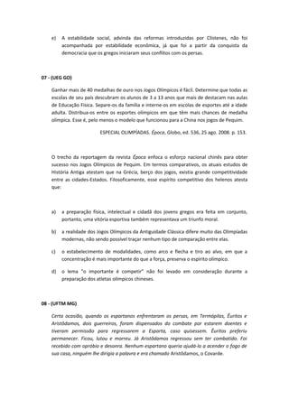 e) A estabilidade social, advinda das reformas introduzidas por Clístenes, não foi 
acompanhada por estabilidade econômica, já que foi a partir da conquista da 
democracia que os gregos iniciaram seus conflitos com os persas. 
07 - (UEG GO) 
Ganhar mais de 40 medalhas de ouro nos Jogos Olímpicos é fácil. Determine que todas as 
escolas de seu país descubram os alunos de 3 a 13 anos que mais de destacam nas aulas 
de Educação Física. Separe-os da família e interne-os em escolas de esportes até a idade 
adulta. Distribua-os entre os esportes olímpicos em que têm mais chances de medalha 
olímpica. Esse é, pelo menos o modelo que funcionou para a China nos jogos de Pequim. 
ESPECIAL OLIMPÍADAS. Época, Globo, ed. 536, 25 ago. 2008. p. 153. 
O trecho da reportagem da revista Época enfoca o esforço nacional chinês para obter 
sucesso nos Jogos Olímpicos de Pequim. Em termos comparativos, os atuais estudos de 
História Antiga atestam que na Grécia, berço dos jogos, existia grande competitividade 
entre as cidades-Estados. Filosoficamente, esse espírito competitivo dos helenos atesta 
que: 
a) a preparação física, intelectual e cidadã dos jovens gregos era feita em conjunto, 
portanto, uma vitória esportiva também representava um triunfo moral. 
b) a realidade dos Jogos Olímpicos da Antiguidade Clássica difere muito das Olimpíadas 
modernas, não sendo possível traçar nenhum tipo de comparação entre elas. 
c) o estabelecimento de modalidades, como arco e flecha e tiro ao alvo, em que a 
concentração é mais importante do que a força, preserva o espírito olímpico. 
d) o lema “o importante é competir” não foi levado em consideração durante a 
preparação dos atletas olímpicos chineses. 
08 - (UFTM MG) 
Certa ocasião, quando os espartanos enfrentaram os persas, em Termópilas, Êuritos e 
Aristôdamos, dois guerreiros, foram dispensados do combate por estarem doentes e 
tiveram permissão para regressarem a Esparta, caso quisessem. Êuritos preferiu 
permanecer. Ficou, lutou e morreu. Já Aristôdamos regressou sem ter combatido. Foi 
recebido com opróbio e desonra. Nenhum espartano queria ajudá-lo a acender o fogo de 
sua casa, ninguém lhe dirigia a palavra e era chamado Aristôdamos, o Covarde. 
 