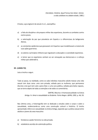 (Heródoto. História. Apud Teresa Van Acker. Grécia: 
a vida cotidiana na cidade-estado, 1985.) 
O texto, cujo original é do século V a.C., exemplifica 
a) a falta de disciplina e de preparo militar dos espartanos, durante os combates contra 
outros povos. 
b) a valorização da paz que prevalecia em Esparta e a diferenciava da beligerante 
Atenas. 
c) as constantes epidemias que grassavam em Esparta e que inviabilizavam a maioria de 
suas ações guerreiras. 
d) os valores e princípios militares que regulavam a educação e a sociedade espartanas. 
e) o temor que os espartanos sentiam ao ver ameaçada sua democracia e o esforço 
militar para defendê-la. 
09 - (UNIRG TO) 
Leia o trecho a seguir. 
Tudo se passa, na realidade, como se cada indivíduo masculino adulto tivesse uma vida 
sexual com duas caras: uma cara privada, voltada para as mulheres, que permanece 
discreta e da qual nem vale a pena falar; e uma cara pública, voltada para belos rapazes, 
que se torna objeto de todas as atenções e de todos os comentários. 
SARTRE, Maurice. A homossexualidade na Grécia 
Antiga. In: Amor e sexualidade no Ocidente. Porto Alegre: L&PM, 1992. p. 46; 59. 
Nos últimos anos, a historiografia tem se dedicado a estudos sobre o corpo e sobre a 
sexualidade, evidenciando-os como uma construção cultural e histórica. O trecho 
apresentado refere-se à sexualidade na Grécia Antiga, expondo que a prática sexual entre 
adultos e jovens do sexo masculino 
a) fortalecia o poder feminino na vida privada. 
b) estabelecia acordos de submissão política. 
 