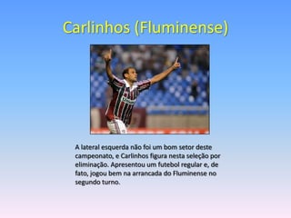 Carlinhos (Fluminense)




 A lateral esquerda não foi um bom setor deste
 campeonato, e Carlinhos figura nesta seleção por
 eliminação. Apresentou um futebol regular e, de
 fato, jogou bem na arrancada do Fluminense no
 segundo turno.
 