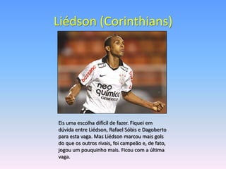 Liédson (Corinthians)




Eis uma escolha difícil de fazer. Fiquei em
dúvida entre Liédson, Rafael Sóbis e Dagoberto
para esta vaga. Mas Liédson marcou mais gols
do que os outros rivais, foi campeão e, de fato,
jogou um pouquinho mais. Ficou com a última
vaga.
 