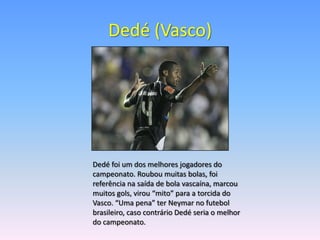 Dedé (Vasco)




Dedé foi um dos melhores jogadores do
campeonato. Roubou muitas bolas, foi
referência na saída de bola vascaína, marcou
muitos gols, virou “mito” para a torcida do
Vasco. “Uma pena” ter Neymar no futebol
brasileiro, caso contrário Dedé seria o melhor
do campeonato.
 