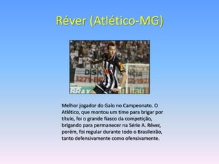 Réver (Atlético-MG)




 Melhor jogador do Galo no Campeonato. O
 Atlético, que montou um time para brigar por
 título, foi o grande fiasco da competição,
 brigando para permanecer na Série A. Réver,
 porém, foi regular durante todo o Brasileirão,
 tanto defensivamente como ofensivamente.
 