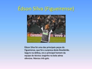 Édson Silva (Figueirense)




  Édson Silva foi uma das principais peças do
  Figueirense, que foi a surpresa deste Brasileirão.
  Seguro na defesa, era o principal homem da
  equipe do técnico Jorginho na bola aérea
  ofensiva. Marcou três gols.
 