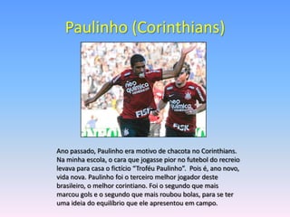 Paulinho (Corinthians)




Ano passado, Paulinho era motivo de chacota no Corinthians.
Na minha escola, o cara que jogasse pior no futebol do recreio
levava para casa o fictício “Troféu Paulinho”. Pois é, ano novo,
vida nova. Paulinho foi o terceiro melhor jogador deste
brasileiro, o melhor corintiano. Foi o segundo que mais
marcou gols e o segundo que mais roubou bolas, para se ter
uma ideia do equilíbrio que ele apresentou em campo.
 