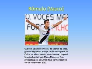 Rômulo (Vasco)




O jovem volante do Vasco, de apenas 21 anos,
ganhou espaço na equipe titular do Gigante da
Colina esta temporada, se destacou e chegou à
Seleção Brasileira de Mano Menezes. Tem
propostas para sair, mas deve permanecer no
Rio de Janeiro em 2012.
 