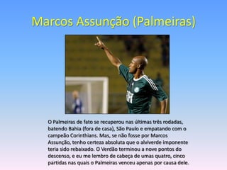 Marcos Assunção (Palmeiras)




  O Palmeiras de fato se recuperou nas últimas três rodadas,
  batendo Bahia (fora de casa), São Paulo e empatando com o
  campeão Corinthians. Mas, se não fosse por Marcos
  Assunção, tenho certeza absoluta que o alviverde imponente
  teria sido rebaixado. O Verdão terminou a nove pontos do
  descenso, e eu me lembro de cabeça de umas quatro, cinco
  partidas nas quais o Palmeiras venceu apenas por causa dele.
 