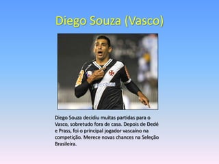 Diego Souza (Vasco)




Diego Souza decidiu muitas partidas para o
Vasco, sobretudo fora de casa. Depois de Dedé
e Prass, foi o principal jogador vascaíno na
competição. Merece novas chances na Seleção
Brasileira.
 