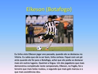 Elkeson (Botafogo)




Eu tinha visto Elkeson jogar ano passado, quando ele se destacou no
Vitória. Eu sabia que ele ia ser bom, tinha certeza. Fiquei com um pé
atrás quando ele foi para o Botafogo, achei que ele podia se destacar
mais em outros lugares. Queimei a língua. Um dos jogadores que mais
demonstrou completude neste campeonato, Elkeson, no Fogão, foi o
terceiro que mais bolas roubou, o segundo que mais gols marcou e o
que mais assistências deu.
 