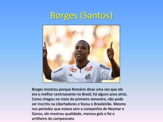 Borges (Santos)




Borges mostrou porque Romário disse uma vez que ele
era o melhor centroavante no Brasil, há alguns anos atrás.
Como chegou no meio do primeiro semestre, não pode
ser inscrito na Libertadores e focou o Brasileirão. Mesmo
nos períodos que estava sem a companhia de Neymar e
Ganso, ele mostrou qualidade, marcou gols e foi o
artilheiro do campeonato.
 