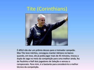 Tite (Corinthians)




É difícil não dar um prêmio desses para o treinador campeão.
Mas Tite teve méritos, conseguiu manter Adriano no banco
quando, em tese, ele já podia jogar mais de 45 minutos, trocou a
dupla de zaga no meio da competição para uma melhor ainda, fez
de Paulinho e Ralf dois jogadores de Seleção e venceu o
campeonato. Para mim, é o bastante para considerá-lo o melhor
técnico da competição.
 