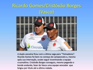 Ricardo Gomes/Cristóvão Borges
           (Vasco)




  A dupla vascaína ficou com a última vaga para “Treinadores”.
  Ricardo Gomes foi bem no começo do campeonato e, mesmo
  após sua internação, soube seguir incentivando a equipe
  cruzmaltina. Cristóvão Borges conseguiu, mesmo pegando o
  bonde andando, fazer do Vasco uma equipe vencedor que
  brigou por título até a última rodada.
 