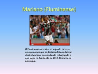 Mariano (Fluminense)




 O Fluminense ascendeu no segundo turno, e
 um dos nomes que se destacou foi o de lateral
 direito Mariano, que ainda não tinha jogado o
 que jogou no Brasileirão de 2010. Destacou-se
 no ataque.
 