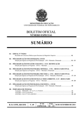 B. O. UFPE, RECIFE V. 49 Nº 93
ESPECIAL
PÁG.
01 – 23
04 DE SETEMBRO DE 2014
MINISTÉRIO DA EDUCAÇÃO
UNIVERSIDADE FEDERAL DE PERNAMBUCO
BOLETIM OFICIAL
NÚMERO ESPECIAL
SUMÁRIO
01- EDITAL Nº 79/2014
Resultado de Concursos Públicos para Docentes do Magistério Superior ...........................................01
02- PÓS-GRADUAÇÃO EM GEOGRAFIA–CFCH
Seleção para Ingresso ao Programa de Pós-Graduação – 2015– Mestrado e Doutorado ...............................01 - 15
03- PÓS-GRADUAÇÃO EM SAÚDE COLETIVA – CCS - RETIFICAÇÃO
Seleção para Ingresso ao Programa – 2014.2 – Mestrado ......................................................................16
04- PÓS-GRADUAÇÃO EM ENGENHARIA MINERAL – CTG – RESULTADO FINAL
Seleção para Ingresso ao Programa – 2014.2 – Mestrado e Doutorado .............................................. 17
05- PÓS-GRADUAÇÃO EM ENGENHARIA MECÂNICA – CTG – RESULTADO FINAL
Seleção para Ingresso ao Programa de Pós-Graduação – 2014.2 – Mestrado e Doutorado ........................ 17 - 19
06- PÓS-GRADUAÇÃO EM SAÚDE HUMANA E MEIO AMBIENTE - CAV – RESULTADO
Seleção para Ingresso ao Programa – 2014.2 – Mestrado ................................................................... 19 - 20
07- PÓS-GRADUAÇÃO EM PSICOLOGIA COGNITIVA – CFCH
Seleção para Ingresso ao Programa de Pós-Graduação – 2015– Mestrado e Doutorado ...............................20
08- PORTARIAS DE PESSOAL
Comissão – PROGEPE - Nºs
4.137 e 4.170/2014 .................................................................................21
CENTRO - CAV Nº 010/2014 ..............................................................................................................22
CENTRO - CAC Nºs
019 e 020/2014 ...................................................................................................22 - 23
 