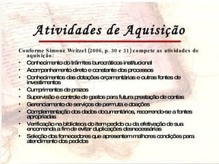 Atividades de Aquisição Conforme Simone Weitzel (2006, p. 30 e 31) compete as atividades de aquisição: Conhecimento do trâmites burocráticos institucional Acompanhamento direto e constante dos processos Conhecimentos das dotações orçamentárias e outras fontes de investimentos Cumprimentos de prazos Supervisão e controle de gastos para futura prestação de contas Gerenciamento de serviços de permuta e doações Complementação dos dados documentários, recorrendo-se a fontes apropriadas Verificação na biblioteca do item pedido ou da efetivação de sua encomenda a fim de evitar duplicações desnecessárias Seleção dos fornecedores que apresentem melhores condições para atendimento dos pedidos 