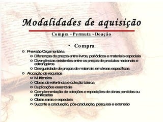 Modalidades de aquisição Compra - Permuta - Doação Compra Previsão Orçamentária Diferenças de preços entre livros, periódicos e materiais especiais Divergências existentes entre os preços de produtos nacionais e estrangeiros Desigualdade de preços de materiais em áreas específicas Alocação de recursos Multimeios Obras de referência e coleção básica Duplicações essenciais Complementação de coleções e reposições de obras perdidas ou danificadas Obras raras e especiais Suporte a graduação, pós-graduação, pesquisa e extensão 