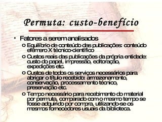 Permuta: custo-benefício Fatores a serem analisados Equilíbrio de conteúdo das publicações: conteúdo efêmero X técnico-científico Custos reais das publicações da própria entidade: custo do papel, impressão, editoração, expedições etc. Custos de todos os serviços necessários para abrigar o título recebido: armazenamento, conservação, processamento técnico, preservação etc. Tempo necessário para recebimento do material por permuta, comparado com o mesmo tempo se fosse adquirido por compra, utilizando-se os mesmos fornecedores usuais da biblioteca. 