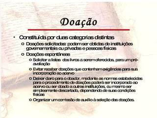 Doação Constituída por duas categorias distintas Doações solicitadas: podem ser obtidas de instituições governamentais ou privadas e pessoas físicas Doações espontâneas Solicitar a listas  dos livros a serem oferecidos, para um pré-avaliação Evitar receber doações que contenham exigências para sua incorporação ao acervo Deixar claro para o doador, mediante as normas estabelecidas para o procedimento de doações poderá ser incorporado ao acervo ou ser doado a outras instituições, ou mesmo ser simplesmente descartado, dependendo de suas condições físicas Organizar um comissão de auxílio à seleção das doações. 