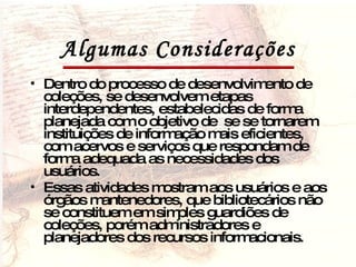 Algumas Considerações Dentro do processo de desenvolvimento de coleções, se desenvolvem etapas interdependentes, estabelecidas de forma planejada com o objetivo de  se se tornarem instituições de informação mais eficientes, com acervos e serviços que respondam de forma adequada as necessidades dos usuários. Essas atividades mostram aos usuários e aos órgãos mantenedores, que bibliotecários não se constituem em simples guardiões de coleções, porém administradores e planejadores dos recursos informacionais. 