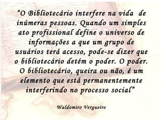 “ O Bibliotecário interfere na vida  de inúmeras pessoas. Quando um simples ato profissional define o universo de informações a que um grupo de usuários terá acesso, pode-se dizer que o bibliotecário detém o poder. O poder. O bibliotecário, queira ou não, é um elemento que está permanentemente interferindo no processo social”  Waldomiro Vergueiro 