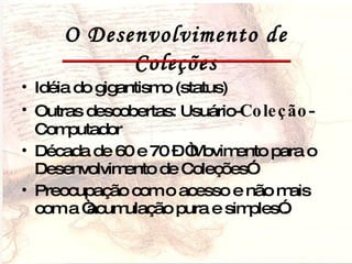O Desenvolvimento de Coleções Idéia do gigantismo (status) Outras descobertas: Usuário- Coleção -Computador  Década de 60 e 70 – “Movimento para o Desenvolvimento de Coleções” Preocupação com o acesso e não mais com a “acumulação pura e simples”. 