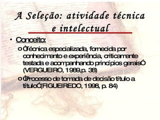 A Seleção: atividade técnica e intelectual Conceito:   “ Técnica especializada, fornecida por conhecimento e experiência, criticamente testada e acompanhando princípios gerais” (VERGUEIRO, 1989,p. 38) “ Processo de tomada de decisão título a título” (FIGUEIREDO, 1998, p. 84) 