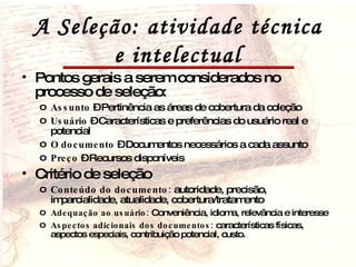A Seleção: atividade técnica e intelectual Pontos gerais a serem considerados no processo de seleção:  Assunto  – Pertinência as áreas de cobertura da coleção Usuário  – Características e preferências do usuário real e potencial O documento  – Documentos necessários a cada assunto Preço  – Recursos disponíveis Critério de seleção Conteúdo do documento:  autoridade, precisão, imparcialidade, atualidade, cobertura/tratamento Adequação ao usuário:  Conveniência, idioma, relevância e interesse Aspectos adicionais dos documentos:  características físicas, aspectos especiais, contribuição potencial, custo. 