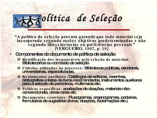 Política  de Seleção “ A política de seleção procura garantir que todo material seja incorporado segundo razões objetivas predeterminadas e não segundo idiossincrasias ou preferências pessoais” (VERGUEIRO, 1997, p. 19) Componentes do documento de política de seleção Identificação dos responsáveis pela seleção de materiais:  Bibliotecários ou comissão de seleção Critérios utilizados no processo:  Bibliotecas públicas, escolares, universitárias, especializadas. Instrumentos auxiliares : Catálogos de editoras, resenhas, bibliografias e listas de livros recomendados, Instrumentos auxiliares para a seleção de periódicos, multimeios etc. Políticas específicas:  aceitações de doações, materiais não-convencionais, obras raras etc. Documentos correlatos:  Fluxogramas, organogramas, portarias, formulários de sugestões (livros, doações, reclamações etc.) 