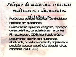 Seleção de materiais especiais multimeios e documentos eletrônicos Periódicos: compromisso com continuidade Histórias em quadrinhos Livros infanto – juvenis: desgaste, repetição de empréstimo, características marcantes Filmes,vídeos e CD’S: identidade própria Documentos eletrônicos: autoridade, atualidade, cobertura/conteúdo, objetividade, precisão, acesso, aparência, características especiais. (WEITZEL) 