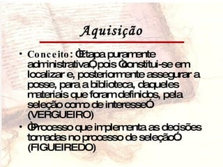Aquisição Conceito : “Etapa puramente administrativa”, pois “constitui-se em localizar e, posteriormente assegurar a posse, para a biblioteca, daqueles materiais que foram definidos, pela seleção como de interesse”.(VERGUEIRO) “ Processo que implementa as decisões tomadas no processo de seleção”. (FIGUEIREDO) 