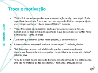 Troca e motivação “ Oi Rita!! A troca é sempre bom para a construção de algo bem legal!! Toda sugestão é bem-vinda. E se vc ver nas mensagem de dúvidas que pode ajudar seus colegas, por favor, não se acanhe!! Bjim!”  fabianaz  “ Pois é Mi,espero que possamos participar desse projeto até o fim, ou melhor, que ele seja o início de algo maior e que possamos estar juntas nesse e em outros!¨  sarita_moraes  “ Que bom que estamos juntas nesse projeto, já que somos tão interessadas no avanço educacional do nosso país!” michele_ribeiro  “ Minha amiga...é com muita felicidade que lhe encontro aqui nesta plataforma. Com muita honra de poder compartilhar este momento...beijos”  gabriela_silva  “ Está bem legal. Tenho acessado diariamente o tonomundo e já estou dando uma lida no material de todos os temas.” -fernanda_przewodowska  