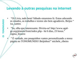 Levando à outras pesquisas na internet “ Oi Livia, tudo bem! Sábado estaremos lá. Estou adorando os estudos, os trabalhos e textos são bem agradáveis. Beijos “ isa_santos  “ Su, olha que interessante. Divirta-se! http://www.agal-gz.org/planeta/front/index.php - há 6 dias, 23 horas.” regina_bizarro “  É verdade, aos pouquinhos vamos personalizando a nossa página no TONOMUNDO! Beijinhos!” michele_ribeiro 