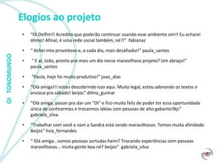 Elogios ao projeto “ Oi Delfim!! Acredito que poderão continuar usando esse ambiente sim!! Eu acharei ótimo! Afinal, é uma rede social também, né?!”  fabianaz “  Achei mto proveitoso e, a cada dia, mais desafiador!” paula_santos “  E aí, João, pronto pra mais um dia nesse maravilhoso projeto? Um abraço!” paula_santos “ Paula, hoje foi muito produtivo!” joao_dias “ Olá amiga!!! estou descobrindo isso aqui. Muito legal, estou adorando os textos e ansiosa pra sábado! beijos” dilma_guimar  “ Olá amiga, passei pra dar um "OI" e fico muito feliz de poder ter essa oportunidade única de conhcermos e trocarmos idéias com pessoas de alto gabarito!Bjs” gabriela_silva “ Trabalhar com você e com a Sandra está sendo maravilhosos. Temos muita afinidade. Beijos” livia_fernandes “  Olá amiga...somos pessoas sortudas heim? Trocando experiências com pessoas maravilhosas... muita gente boa né? beijos”  gabriela_silva 