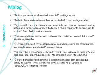 Mblog "Ansiosa para mais um dia de treinamento!“  sarita_moraes  "Acabei d fazer as 4 avaliações. Boa sorte a todos!:)“  raphaella_carvalho  "Faço questão de ir me tornando um homem do meu tempo... como educador, acho que o computador, o vídeo, tudo isso é muito importante no processo de ensino". Paulo Freire  sarita_moraes  "O grupo está tão presente no virtual q parece q estamos no real! :) #mtbom!“   raphaella_carvalho  "É verdade Denise. A nossa integração foi muito boa, e nem nos conheciámos. Um grande abraço para todas!”  rosimeri_fanca  “ Editei a roteiro pedagógico, colocando os links necessários e as explicações de cada área! Ufa! Espero que gostem!! Até amanhã!! bjks”  rita_coutinho “ É muito bom poder compartilhar e trocar informações com pessoas que estão, de alguma forma, envolvidas e interessadas no progresso da "EDUCAÇÃO"! “ michele_ribeiro  