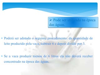  Poderá ser adotado o seguinte procedimento: da quantidade de
leite produzido pela vaca, subtrair 6 e depois dividir por 3.
 Se a vaca produzir menos de 6 litros ela não deverá receber
concentrado na época das águas.
 Pode ser utilizada na época
das águas.
 