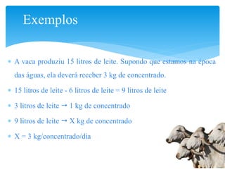 Exemplos
 A vaca produziu 15 litros de leite. Supondo que estamos na época
das águas, ela deverá receber 3 kg de concentrado.
 15 litros de leite - 6 litros de leite = 9 litros de leite
 3 litros de leite  1 kg de concentrado
 9 litros de leite  X kg de concentrado
 X = 3 kg/concentrado/dia
 