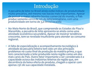  A pecuária de leite no Brasil ainda exibe índices de produtividade
muito precários, até mesmo nas bacias mais importantes. Apesar
de possuir o maior rebanho bovino comercial do mundo, o País
produz somente cerca de 12% do leite/animal/ano, com uma
produtividade em torno de 3,0 litros/vaca/dia
 No Meio-Norte do Brasil, que compreende os Estados do Piauí e
Maranhão, a pecuária de leite apresenta-se ainda como uma
atividade econômica secundária. Apesar de mostrar tendência
crescente, tem-se revelado insuficiente para atender ao consumo
regional.
 A falta de especialização e acompanhamento tecnológico à
atividade da pecuária leiteira tem sido um dos principais
problemas no custo final de produção da matéria-prima, o que
tem caracterizado o leite produzido nesta região como um dos
mais caros do País. Outro fator importante a ser considerado é a
capacidade ociosa das indústrias leiteiras da região que, em
decorrência da baixa oferta do produto, chegam a operar com
apenas 23% de sua capacidade instalada.
Introdução
 