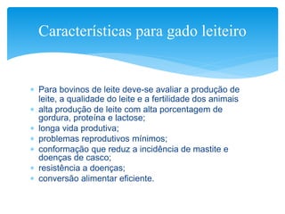  Para bovinos de leite deve-se avaliar a produção de
leite, a qualidade do leite e a fertilidade dos animais
 alta produção de leite com alta porcentagem de
gordura, proteína e lactose;
 longa vida produtiva;
 problemas reprodutivos mínimos;
 conformação que reduz a incidência de mastite e
doenças de casco;
 resistência a doenças;
 conversão alimentar eficiente.
Características para gado leiteiro
 