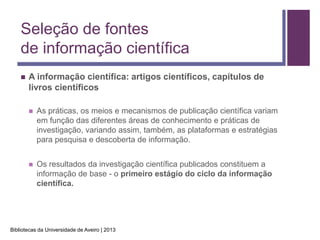 Seleção de fontes
    de informação científica
       A informação científica: artigos científicos, capítulos de
        livros científicos

           As práticas, os meios e mecanismos de publicação científica variam
            em função das diferentes áreas de conhecimento e práticas de
            investigação, variando assim, também, as plataformas e estratégias
            para pesquisa e descoberta de informação.


           Os resultados da investigação científica publicados constituem a
            informação de base - o primeiro estágio do ciclo da informação
            científica.




Bibliotecas da Universidade de Aveiro | 2013
 