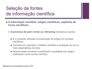 Seleção de fontes
    de informação científica
       A informação científica: artigos científicos, capítulos de
        livros científicos

           O processo de peer review ou refereeing (revisão por pares):


               É o processo utilizado na publicação de artigos em revistas
                científicas.
               Consiste em submeter o trabalho científico à avaliação de um ou
                mais especialistas da área.
               Através deste processo é certificada a qualidade dos artigos
                publicados numa revista científica.




Bibliotecas da Universidade de Aveiro | 2013
 