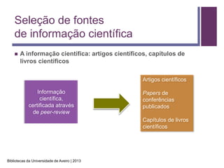 Seleção de fontes
    de informação científica
       A informação científica: artigos científicos, capítulos de
        livros científicos

                                                   Artigos científicos

                Informação                         Papers de
                 científica,                       conferências
            certificada através                    publicados
             de peer-review
                                                   Capítulos de livros
                                                   científicos




Bibliotecas da Universidade de Aveiro | 2013
 